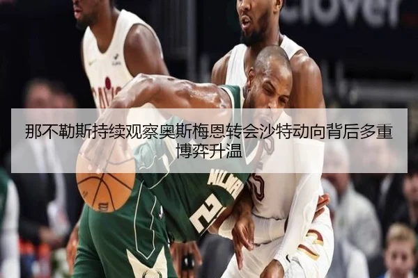 那不勒斯持续观察奥斯梅恩转会沙特动向背后多重博弈升温