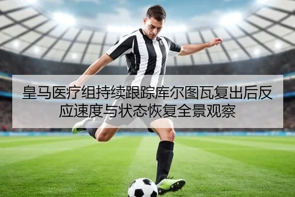 皇马医疗组持续跟踪库尔图瓦复出后反应速度与状态恢复全景观察