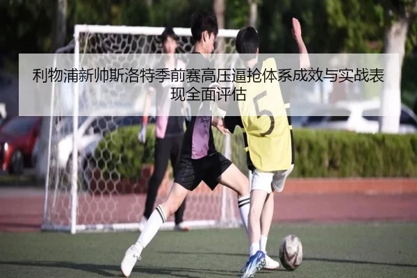 利物浦新帅斯洛特季前赛高压逼抢体系成效与实战表现全面评估