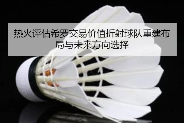 热火评估希罗交易价值折射球队重建布局与未来方向选择
