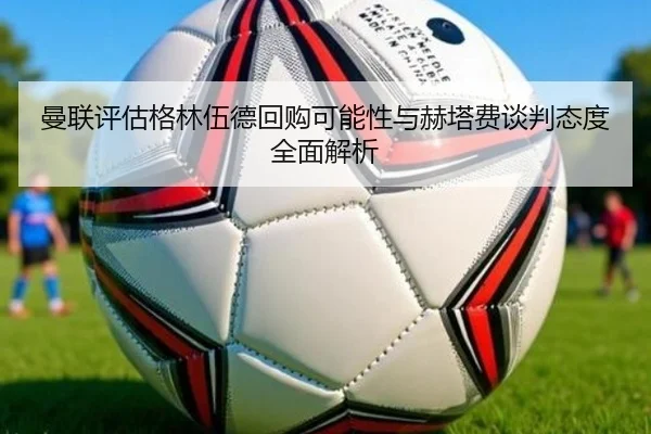 曼联评估格林伍德回购可能性与赫塔费谈判态度全面解析