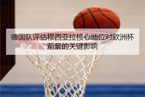 德国队评估穆西亚拉核心地位对欧洲杯前景的关键影响 - kaiyun